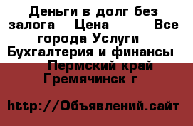 Деньги в долг без залога  › Цена ­ 100 - Все города Услуги » Бухгалтерия и финансы   . Пермский край,Гремячинск г.